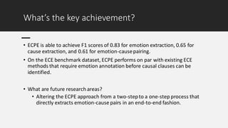What’s the key achievement?
• ECPE is able to achieve F1 scores of 0.83 for emotion extraction, 0.65 for
cause extraction, and 0.61 for emotion-causepairing.
• On the ECE benchmark dataset, ECPE performs on par with existing ECE
methods that require emotion annotation before causal clauses can be
identified.
• What are future research areas?
• Altering the ECPE approach from a two-stepto a one-step process that
directly extracts emotion-cause pairs in an end-to-end fashion.
 