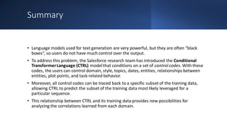 Summary
• Language models used for text generation are very powerful, but they are often “black
boxes”, so users do not have much control over the output.
• To address this problem, the Salesforce research team has introduced the Conditional
TransformerLanguage (CTRL) model that conditions on a set of control codes. With these
codes, the users can control domain, style, topics, dates, entities, relationships between
entities, plot points, and task-related behavior.
• Moreover, all control codes can be traced back to a specific subset of the training data,
allowing CTRL to predict the subset of the training data mostlikely leveraged for a
particular sequence.
• This relationship between CTRL and its training data provides new possibilities for
analyzing the correlations learned from each domain.
 
