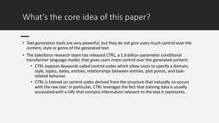 What’s the core idea of this paper?
• Text generation tools are very powerful, but they do not give users much control over the
content, style or genre of the generated text.
• The Salesforce research team has released CTRL, a 1.6 billion-parameter conditional
transformer language model, that gives users more control over the generated content:
• CTRL exposes keywords called control codes which allow users to specify a domain,
style, topics, dates, entities, relationships between entities, plot points, and task-
related behavior.
• CTRL is trained on control codes derived from the structure that naturally co-occurs
with the raw text. In particular, CTRL leverages the fact that training data is usually
associated with a URL that contains information relevant to the text it represents.
 