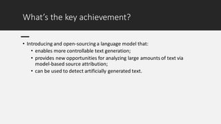 What’s the key achievement?
• Introducing and open-sourcing a language model that:
• enables more controllable text generation;
• provides new opportunities for analyzing large amounts of text via
model-based source attribution;
• can be used to detect artificially generated text.
 