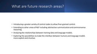 What are future research areas?
• Introducing a greater variety of control codes to allow finer-grained control.
• Extending to other areas of NLP including abstractive summarizationand commonsense
reasoning.
• Analyzing the relationships between training data and language models.
• Exploring the possibilities to make the interface between humans and language models
more explicit and intuitive.
 