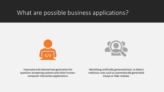 What are possible business applications?
Improved and tailored text generationfor
question-answering systems and other human-
computer interactionapplications.
Identifying artificially generatedtext, to detect
malicious uses such as automatically generated
essays or fake reviews.
 
