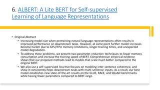6. ALBERT: A Lite BERT for Self-supervised
Learning of Language Representations
• Original Abstract
• Increasing model size when pretraining natural language representations often results in
improved performance on downstream tasks. However, at some point further model increases
become harder due to GPU/TPU memory limitations, longer training times, and unexpected
model degradation.
• To address these problems, we present two parameter-reduction techniques to lower memory
consumption and increase the training speed of BERT. Comprehensive empirical evidence
shows that our proposed methods lead to models that scale much better compared to the
original BERT.
• We also use a self-supervised loss that focuses on modeling inter-sentence coherence, and
show it consistently helps downstream tasks with multi-sentence inputs. As a result, our best
model establishes new state-of-the-art results on the GLUE, RACE, and SQuAD benchmarks
while having fewer parameters compared to BERT-large.
 