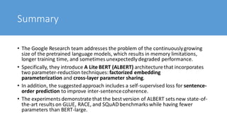 Summary
• The Google Research team addresses the problem of the continuouslygrowing
size of the pretrained language models, which results in memory limitations,
longer training time, and sometimes unexpectedlydegraded performance.
• Specifically, they introduce A Lite BERT (ALBERT) architecture that incorporates
two parameter-reduction techniques: factorized embedding
parameterization and cross-layer parameter sharing.
• In addition, the suggested approach includes a self-supervised loss for sentence-
order prediction to improve inter-sentencecoherence.
• The experiments demonstrate that the best version of ALBERT sets new state-of-
the-art results on GLUE, RACE, and SQuAD benchmarks while having fewer
parameters than BERT-large.
 