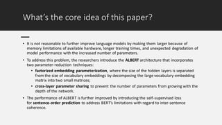 What’s the core idea of this paper?
• It is not reasonable to further improve language models by making them larger because of
memory limitations of available hardware, longer training times, and unexpected degradation of
model performance with the increased number of parameters.
• To address this problem, the researchers introduce the ALBERT architecture that incorporates
two parameter-reduction techniques:
• factorized embedding parameterization, where the size of the hidden layers is separated
from the size of vocabulary embeddings by decomposing the large vocabulary-embedding
matrix into two small matrices;
• cross-layer parameter sharing to prevent the number of parameters from growing with the
depth of the network.
• The performance of ALBERT is further improved by introducing the self-supervised loss
for sentence-order prediction to address BERT’s limitations with regard to inter-sentence
coherence.
 