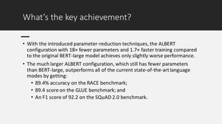 What’s the key achievement?
• With the introduced parameter-reduction techniques, the ALBERT
configuration with 18× fewer parameters and 1.7× faster training compared
to the original BERT-large model achieves only slightly worse performance.
• The much larger ALBERT configuration, which still has fewer parameters
than BERT-large, outperforms all of the current state-of-the-artlanguage
modes by getting:
• 89.4% accuracy on the RACE benchmark;
• 89.4 score on the GLUE benchmark; and
• An F1 score of 92.2 on the SQuAD 2.0 benchmark.
 