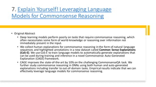7. Explain Yourself! Leveraging Language
Models for Commonsense Reasoning
• Original Abstract
• Deep learning models perform poorly on tasks that require commonsense reasoning, which
often necessitates some form of world-knowledge or reasoning over information not
immediately present in the input.
• We collect human explanations for commonsense reasoning in the form of natural language
sequences and highlighted annotations in a new dataset called Common Sense Explanations
(CoS-E). We use CoS-E to train language models to automatically generate explanations that
can be used during training and inference in a novel Commonsense Auto-Generated
Explanation (CAGE) framework.
• CAGE improves the state-of-the-art by 10% on the challenging CommonsenseQA task. We
further study commonsense reasoning in DNNs using both human and auto-generated
explanations including transfer to out-of-domain tasks. Empirical results indicate that we can
effectively leverage language models for commonsense reasoning.
 