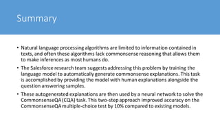 Summary
• Natural language processing algorithms are limited to information contained in
texts, and often these algorithms lack commonsensereasoning that allows them
to make inferences as most humans do.
• The Salesforce research team suggestsaddressing this problem by training the
language model to automatically generate commonsenseexplanations. This task
is accomplished by providing the model with human explanations alongside the
question answering samples.
• These autogenerated explanations are then used by a neural network to solve the
CommonsenseQA(CQA) task. This two-stepapproach improved accuracy on the
CommonsenseQAmultiple-choice test by 10% compared to existing models.
 