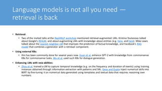 Language models is not all you need —
retrieval is back
• Retrieval:
• Two of the invited talks at the Repl4NLP workshop mentioned retrieval-augmented LMs. Kristina Toutanova talked
about Google’s REALM, and about augmenting LMs with knowledge about entities (e.g. here, and here). Mike Lewis
talked about the nearest neighbor LM that improves the prediction of factual knowledge, and Facebook’s RAG
model that combines a generator with a retrieval component.
• Using external KBs:
• this has been commonly done for several years now. Guan et al. enhance GPT-2 with knowledge from commonsense
KBs for commonsense tasks. Wu et al. used such KBs for dialogue generation.
• Enhancing LMs with new abilities:
• Zhou et al. trained a LM to capture temporal knowledge (e.g. on the frequency and duration of events) using training
instances obtained through information extraction with patterns and SRL. Geva and Gupta inject numerical skills into
BERT by fine-tuning it on numerical data generated using templates and textual data that requires reasoning over
numbers.
 