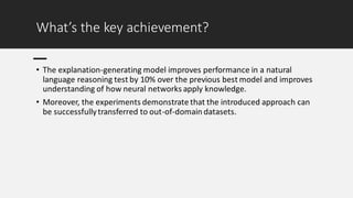 What’s the key achievement?
• The explanation-generating model improves performance in a natural
language reasoning test by 10% over the previous best model and improves
understanding of how neural networks apply knowledge.
• Moreover, the experiments demonstrate that the introduced approach can
be successfullytransferred to out-of-domain datasets.
 