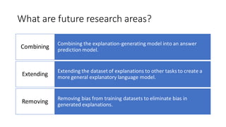 What are future research areas?
Combining the explanation-generating model into an answer
prediction model.
Combining
Extending the dataset of explanations to other tasks to create a
more general explanatory language model.
Extending
Removing bias from training datasets to eliminate bias in
generated explanations.
Removing
 