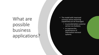What are
possible
business
applications?
• The model with improved
common-sense reasoning
capabilitiescan be leveraged:
• to provide bettercustomer
service via chatbots;
• to improve the
performance of
information retrieval
systems.
 