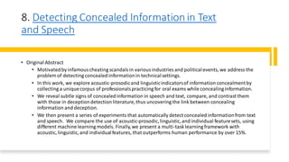 8. Detecting Concealed Informationin Text
and Speech
• Original Abstract
• Motivatedby infamouscheating scandalsin variousindustries and politicalevents, we address the
problem of detecting concealed informationin technicalsettings.
• In this work, we explore acoustic-prosodicand linguisticindicatorsof information concealmentby
collecting a uniquecorpus of professionalspracticing for oral exams while concealinginformation.
• We reveal subtle signs of concealedinformation in speech and text, compare, and contrast them
with those in deceptiondetection literature,thus uncovering the link between concealing
information and deception.
• We then present a series of experiments that automatically detectconcealed informationfrom text
and speech. We compare the use of acoustic-prosodic,linguistic,and individual featuresets, using
different machine learning models. Finally,we present a multi-task learning framework with
acoustic, linguistic,and individualfeatures, that outperforms human performance by over 15%.
 
