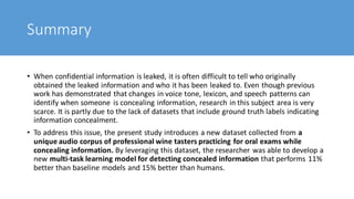 Summary
• When confidential information is leaked, it is often difficult to tell who originally
obtained the leaked information and who it has been leaked to. Even though previous
work has demonstrated that changes in voice tone, lexicon, and speech patterns can
identify when someone is concealing information, research in this subject area is very
scarce. It is partly due to the lack of datasets that include ground truth labels indicating
information concealment.
• To address this issue, the present study introduces a new dataset collected from a
unique audio corpus of professional wine tasters practicing for oral exams while
concealing information. By leveraging this dataset, the researcher was able to develop a
new multi-task learning model for detecting concealed information that performs 11%
better than baseline models and 15% better than humans.
 