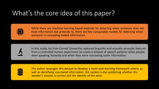 What’s the core idea of this paper?
While there are machine learning-based methods for detecting when someone does not
have information but pretends to, there are few comparable models for detecting when
someone is concealing leaked information.
In this study, Hu from Cornell University captured linguistic and acoustic-prosodic features
from a controlled human experiment to create a dataset of speech patterns when people
were speaking honestly and when they were concealing some information.
The author leverages this dataset to develop a multi-task learning framework where, as
well as identifying concealed information, the system is also predicting whether the
speaker’s answer is correct and the identity of the wine.
 