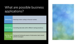 What are possible business
applications?
Detecting insider trading in financial markets.
Detecting
Controlling data leaks within different testing procedures.
Controlling
Tracing and limiting the extent of information leaks around
political campaigns.
Tracing and
limiting
 