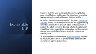 Explainable
NLP
• It seems that this year looking at attention weights has
gone out of fashion and instead the focus is on generating
textual rationales, preferably ones that are faithful —
• i.e. reflect the discriminative model’s decision. Kumar and
Talukdar predict faithful explanations for NLI by generating
candidate explanations for each label, and using them to
predict the label. Jain et al. develop a faithful explanation
model that relies on post-hoc explanation methods (which
are not necessarily faithful) and heuristics to generate
training data.
• To evaluate explanation models, Hase and Bansal propose
to measure users’ ability to predict model behavior with
and without a given explanation.
 