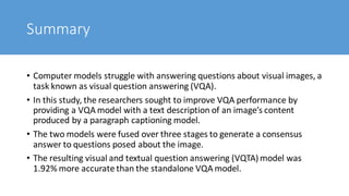 Summary
• Computer models struggle with answering questions about visual images, a
task known as visual question answering (VQA).
• In this study, the researchers sought to improve VQA performance by
providing a VQA model with a text description of an image’s content
produced by a paragraph captioning model.
• The two models were fused over three stages to generate a consensus
answer to questions posed about the image.
• The resulting visual and textual question answering (VQTA) model was
1.92% more accurate than the standalone VQA model.
 
