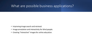 What are possible business applications?
• Improving image search and retrieval.
• Imageannotation and interactivity for blind people.
• Creating “interactive” images for online education.
 