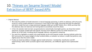 10. Thieves on Sesame Street! Model
Extraction of BERT-based APIs
• Original Abstract
• We study the problem of model extraction in natural language processing, in which an adversary with only query
access to a victim model attempts to reconstruct a local copy of that model. Assuming that both the adversary
and victim model fine-tune a large pretrained language model such as BERT (Devlin et al., 2019), we show that
the adversary does not need any real training data to successfully mount the attack.
• In fact, the attacker need not even use grammatical or semantically meaningful queries: we show that random
sequences of words coupled with task-specific heuristics form effective queries for model extraction on a
diverse set of NLP tasks, including natural language inference and question answering.
• Our work thus highlights an exploit only made feasible by the shift towards transfer learning methods within the
NLP community: for a query budget of a few hundred dollars, an attacker can extract a model that performs only
slightly worse than the victim model.
• Finally, we study two defense strategies against model extraction—membership classification and API
watermarking—which while successful against naive adversaries, are ineffective against more sophisticated
ones.
 