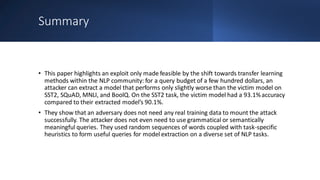 Summary
• This paper highlights an exploit only made feasible by the shift towards transfer learning
methods within the NLP community: for a query budget of a few hundred dollars, an
attacker can extract a model that performs only slightly worse than the victim model on
SST2, SQuAD, MNLI, and BoolQ. On the SST2 task, the victim model had a 93.1%accuracy
compared to their extracted model’s 90.1%.
• They show that an adversary does not need any real training data to mount the attack
successfully. The attacker does not even need to use grammatical or semantically
meaningful queries. They used random sequences of words coupled with task-specific
heuristics to form useful queries for model extraction on a diverse set of NLP tasks.
 