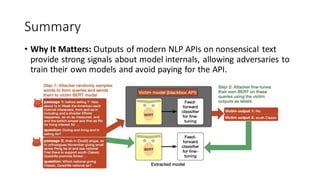 Summary
• Why It Matters: Outputs of modern NLP APIs on nonsensical text
provide strong signals about model internals, allowing adversaries to
train their own models and avoid paying for the API.
 