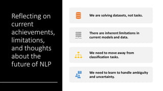Reflecting on
current
achievements,
limitations,
and thoughts
about the
future of NLP
We are solving datasets, not tasks.
There are inherent limitations in
current models and data.
We need to move away from
classification tasks.
We need to learn to handle ambiguity
and uncertainty.
 
