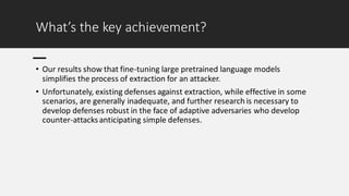 What’s the key achievement?
• Our results show that fine-tuning large pretrained language models
simplifies the process of extraction for an attacker.
• Unfortunately, existing defenses against extraction, while effective in some
scenarios, are generally inadequate, and further research is necessary to
develop defenses robust in the face of adaptive adversaries who develop
counter-attacksanticipating simple defenses.
 