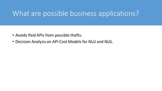 What are possible business applications?
• Avoids Paid APIs from possible thefts.
• Decision Analysis on API Cost Models for NLU and NLG.
 