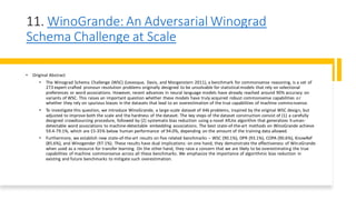 11. WinoGrande: An Adversarial Winograd
Schema Challenge at Scale
• Original Abstract
• The Winograd Schema Challenge (WSC) (Levesque, Davis, and Morgenstern 2011), a benchmark for commonsense reasoning, is a set of
273 expert-crafted pronoun resolution problems originally designed to be unsolvable for statistical models that rely on selectional
preferences or word associations. However, recent advances in neural language models have already reached around 90% accuracy on
variants of WSC. This raises an important question whether these models have truly acquired robust commonsense capabilities or
whether they rely on spurious biases in the datasets that lead to an overestimation of the true capabilities of machine commonsense.
• To investigate this question, we introduce WinoGrande, a large-scale dataset of 44k problems, inspired by the original WSC design, but
adjusted to improve both the scale and the hardness of the dataset. The key steps of the dataset construction consist of (1) a carefully
designed crowdsourcing procedure, followed by (2) systematic bias reduction using a novel AfLite algorithm that generalizes human-
detectable word associations to machine-detectable embedding associations. The best state-of-the-art methods on WinoGrande achieve
59.4-79.1%, which are 15-35% below human performance of 94.0%, depending on the amount of the training data allowed.
• Furthermore, we establish new state-of-the-art results on five related benchmarks – WSC (90.1%), DPR (93.1%), COPA (90.6%), KnowRef
(85.6%), and Winogender (97.1%). These results have dual implications: on one hand, they demonstrate the effectiveness of WinoGrande
when used as a resource for transfer learning. On the other hand, they raise a concern that we are likely to be overestimating the true
capabilities of machine commonsense across all these benchmarks. We emphasize the importance of algorithmic bias reduction in
existing and future benchmarks to mitigate such overestimation.
 