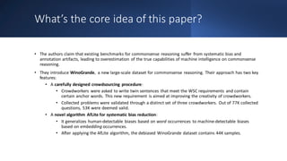 What’s the core idea of this paper?
• The authors claim that existing benchmarks for commonsense reasoning suffer from systematic bias and
annotation artifacts, leading to overestimation of the true capabilities of machine intelligence on commonsense
reasoning.
• They introduce WinoGrande, a new large-scale dataset for commonsense reasoning. Their approach has two key
features:
• A carefully designed crowdsourcing procedure:
• Crowdworkers were asked to write twin sentences that meet the WSC requirements and contain
certain anchor words. This new requirement is aimed at improving the creativity of crowdworkers.
• Collected problems were validated through a distinct set of three crowdworkers. Out of 77K collected
questions, 53K were deemed valid.
• A novel algorithm AfLite for systematic bias reduction:
• It generalizes human-detectable biases based on word occurrences to machine-detectable biases
based on embedding occurrences.
• After applying the AfLite algorithm, the debiased WinoGrande dataset contains 44K samples.
 