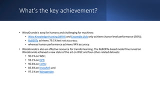 What’s the key achievement?
• WinoGrande is easy for humans and challenging for machines:
• Wino Knowledge Hunting (WKH) and Ensemble LMs only achieve chance-level performance (50%);
• RoBERTa achieves 79.1%test-set accuracy;
• whereas human performance achieves 94% accuracy.
• WinoGrande is also an effective resource for transfer learning. The RoBERTa-based model fine-tuned on
WinoGrande achieved a new state of the art on WSC and four other related datasets:
• 90.1%on WSC;
• 93.1%on DPR;
• 90.6%on COPA;
• 85.6%on KnowRef; and
• 97.1%on Winogender.
 
