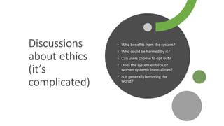 Discussions
about ethics
(it’s
complicated)
• Who benefits from the system?
• Who could be harmed by it?
• Can users choose to opt out?
• Does the system enforce or
worsen systemic inequalities?
• Is it generallybettering the
world?
 