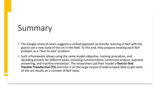 Summary
• The Google research team suggests a unified approach to transfer learning in NLP with the
goal to set a new stateof the art in the field. To this end, they propose treating each NLP
problem as a “text-to-text” problem.
• Such a framework allows using the same model, objective, training procedure, and
decoding process for different tasks, including summarization, sentimentanalysis, question
answering, and machine translation. The researchers call their model a Text-to-Text
Transfer Transformer (T5) and train it on the large corpus of web-scraped data to get state-
of-the-art results on a number of NLP tasks.
 