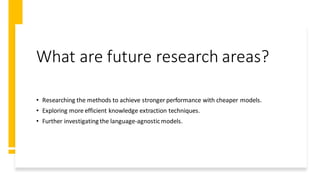 What are future research areas?
• Researching the methods to achieve stronger performance with cheaper models.
• Exploring more efficient knowledge extraction techniques.
• Further investigating the language-agnosticmodels.
 
