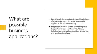 What are
possible
business
applications?
• Even though the introduced model has billions
of parameters and can be too heavy to be
applied in the business setting,
• the presented ideas can be used to improve
the performance on different NLP tasks,
including summarization, question answering,
and sentiment analysis.
 