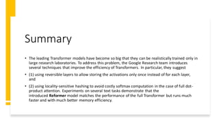 Summary
• The leading Transformer models have become so big that they can be realistically trained only in
large research laboratories. To address this problem, the Google Research team introduces
several techniques that improve the efficiency of Transformers. In particular, they suggest
• (1) using reversible layers to allow storing the activations only once instead of for each layer,
and
• (2) using locality-sensitive hashing to avoid costly softmax computation in the case of full dot-
product attention. Experiments on several text tasks demonstrate that the
introduced Reformer model matches the performance of the full Transformer but runs much
faster and with much better memory efficiency.
 