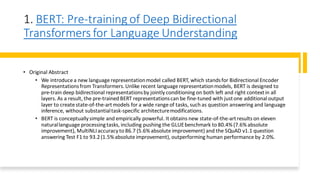 1. BERT: Pre-training of Deep Bidirectional
Transformers for Language Understanding
• Original Abstract
• We introduce a new language representationmodel called BERT, which standsfor Bidirectional Encoder
Representationsfrom Transformers.Unlike recent language representationmodels, BERT is designed to
pre-train deep bidirectional representationsby jointly conditioning on both left and right contextin all
layers. As a result, the pre-trained BERT representationscan be fine-tuned with justone additional output
layer to create state-of-the-artmodels for a wide range of tasks, such as question answering and language
inference, without substantialtask-specific architecturemodifications.
• BERT is conceptually simple and empirically powerful. It obtains new state-of-the-artresults on eleven
naturallanguage processingtasks, including pushing the GLUEbenchmark to 80.4% (7.6% absolute
improvement), MultiNLIaccuracy to 86.7 (5.6% absolute improvement) and the SQuAD v1.1 question
answering Test F1 to 93.2(1.5% absolute improvement), outperforming human performance by 2.0%.
 