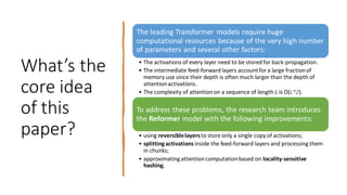 What’s the
core idea
of this
paper?
The leading Transformer models require huge
computational resources because of the very high number
of parameters and several other factors:
• The activations of every layer need to be stored for back-propagation.
• The intermediate feed-forward layers accountfor a large fractionof
memory use since their depth is often much larger than the depth of
attentionactivations.
• The complexity of attentionon a sequence of length L is O(L^2).
To address these problems, the research team introduces
the Reformer model with the following improvements:
• using reversiblelayersto store only a single copy of activations;
• splittingactivations inside the feed-forward layers and processing them
in chunks;
• approximatingattentioncomputationbased on locality-sensitive
hashing.
 