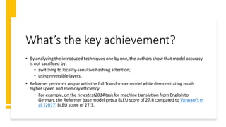 What’s the key achievement?
• By analyzing the introduced techniques one by one, the authors show that model accuracy
is not sacrificed by:
• switching to locality-sensitive hashing attention;
• using reversible layers.
• Reformer performs on par with the full Transformer model while demonstrating much
higher speed and memory efficiency:
• For example, on the newstest2014 taskfor machine translation from English to
German, the Reformer base model gets a BLEU score of 27.6 compared to Vaswani’s et
al. (2017)BLEU score of 27.3.
 