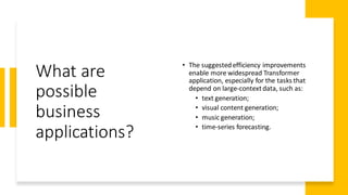 What are
possible
business
applications?
• The suggestedefficiency improvements
enable more widespread Transformer
application, especially for the tasks that
depend on large-contextdata, such as:
• text generation;
• visual content generation;
• music generation;
• time-series forecasting.
 