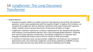 14. Longformer: The Long-Document
Transformer
• Original Abstract
• Transformer-based models are unable to process long sequences due to their self-attention
operation, which scales quadratically with the sequence length. To address this limitation, we
introduce the Longformer with an attention mechanism that scales linearly with sequence
length, making it easy to process documents of thousands of tokens or longer.
• Longformer’s attention mechanism is a drop-in replacement for the standard self-attention
and combines a local windowed attention with a task motivated global attention. Following
prior work on long-sequence transformers, we evaluate Longformer on character-level
language modeling and achieve state-of-the-art results on text8 and enwik8.
• In contrast to most prior work, we also pretrain Longformer and finetune it on a variety of
downstream tasks. Our pretrained Longformer consistently outperforms RoBERTa on long
document tasks and sets new state-of-the-art results on WikiHop and TriviaQA.
 