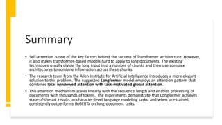 Summary
• Self-attention is one of the key factors behind the success of Transformer architecture. However,
it also makes transformer-based models hard to apply to long documents. The existing
techniques usually divide the long input into a number of chunks and then use complex
architectures to combine information across these chunks.
• The research team from the Allen Institute for Artificial Intelligence introduces a more elegant
solution to this problem. The suggested Longformer model employs an attention pattern that
combines local windowed attention with task-motivated global attention.
• This attention mechanism scales linearly with the sequence length and enables processing of
documents with thousands of tokens. The experiments demonstrate that Longformer achieves
state-of-the-art results on character-level language modeling tasks, and when pre-trained,
consistently outperforms RoBERTa on long-document tasks.
 