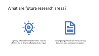 What are future research areas?
Exploring other attentionpatternsthat are more
efficient due to dynamic adaptationto the input.
Applying Longformer to other relevant long
document tasks such as summarization.
 