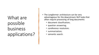 What are
possible
business
applications?
• The Longformer architecture can be very
advantageous for the downstream NLP tasks that
often require processing of long documents:
• document classification;
• question answering;
• coreference resolution;
• summarization;
• semantic search.
 
