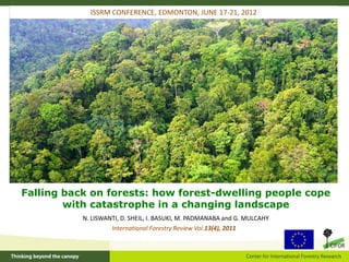 ISSRM CONFERENCE, EDMONTON, JUNE 17-21, 2012




Falling back on forests: how forest-dwelling people cope
        with catastrophe in a changing landscape
           N. LISWANTI, D. SHEIL, I. BASUKI, M. PADMANABA and G. MULCAHY
                    International Forestry Review Vol.13(4), 2011
 