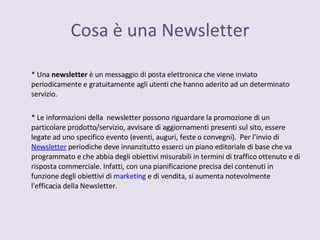 Cosa è una Newsletter * Una  newsletter  è un messaggio di posta elettronica che viene inviato periodicamente e gratuitamente agli utenti che hanno aderito ad un determinato servizio. * Le informazioni della  newsletter possono riguardare la promozione di un particolare prodotto/servizio, avvisare di aggiornamenti presenti sul sito, essere legate ad uno specifico evento (eventi, auguri, feste o convegni).  Per l’invio di  Newsletter  periodiche deve innanzitutto esserci un piano editoriale di base che va programmato e che abbia degli obiettivi misurabili in termini di traffico ottenuto e di risposta commerciale. Infatti, con una pianificazione precisa dei contenuti in funzione degli obiettivi di  marketing  e di vendita, si aumenta notevolmente l'efficacia della Newsletter. 