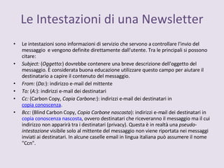 Le intestazioni sono informazioni di servizio che servono a controllare l'invio del messaggio  e vengono definite direttamente dall'utente. Tra le principali si possono citare: Subject:  ( Oggetto: ) dovrebbe contenere una breve descrizione dell'oggetto del messaggio. È considerata buona educazione utilizzare questo campo per aiutare il destinatario a capire il contenuto del messaggio. From:  ( Da: ): indirizzo e-mail del mittente  To:  ( A: ): indirizzi e-mail dei destinatari Cc:  (Carbon Copy,  Copia Carbone: ): indirizzi e-mail dei destinatari in  copia conoscenza .  Bcc:  (Blind Carbon Copy,  Copia Carbone nascosta ): indirizzi e-mail dei destinatari in  copia conoscenza nascosta , ovvero destinatari che riceveranno il messaggio ma il cui indirizzo non apparirà tra i destinatari (privacy). Questa è in realtà una  pseudo-intestazione  visibile solo al mittente del messaggio non viene riportata nei messaggi inviati ai destinatari. In alcune caselle email in lingua italiana può assumere il nome &quot;Ccn&quot;. Le Intestazioni di una Newsletter 