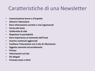 Caratteristiche di una Newsletter Comunicazione breve e d’impatto Attirare l’attenzione Dare informazioni corrette e mai ingannevoli Forma del testo Uniformità di stile  Rispettare la periodicità Dare importanza al momento dell’invio Inserire contenuti aggiornati Facilitare l’interazione con il sito di riferimento Oggetto coerente ed accattivante Privacy Informazioni sul sito Gli allegati Formato testo o Html 