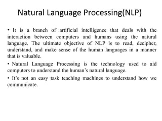 Natural Language Processing(NLP)
• It is a branch of artificial intelligence that deals with the
interaction between computers and humans using the natural
language. The ultimate objective of NLP is to read, decipher,
understand, and make sense of the human languages in a manner
that is valuable.
• Natural Language Processing is the technology used to aid
computers to understand the human’s natural language.
• It’s not an easy task teaching machines to understand how we
communicate.
 